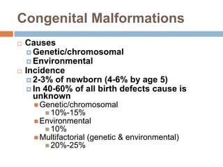 Congenital Malformations
   Causes
     Genetic/chromosomal
     Environmental
   Incidence
     2-3% of newborn (4-6% by age 5)
     In 40-60% of all birth defects cause is
      unknown
       Genetic/chromosomal
          10%-15%
       Environmental
          10%
       Multifactorial (genetic &   environmental)
          20%-25%
 