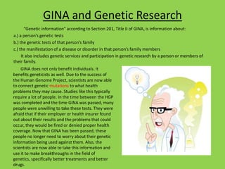 GINA and Genetic Research “Genetic information” according to Section 201, Title II of GINA, is information about: a.) a person’s genetic tests b.) the genetic tests of that person’s family c.) the manifestation of a disease or disorder in that person’s family members        It also includes genetic services and participation in genetic research by a person or members of their family.         GINA does not only benefit individuals. It benefits geneticists as well. Due to the success of the Human Genome Project, scientists are now able to connect genetic mutations to what health problems they may cause. Studies like this typically require a lot of people. In the time between the HGP was completed and the time GINA was passed, many people were unwilling to take these tests. They were afraid that if their employer or health insurer found out about their results and the problems that could occur, they would be fired or denied proper health coverage. Now that GINA has been passed, these people no longer need to worry about their genetic information being used against them. Also, the scientists are now able to take this information and use it to make breakthroughs in the field of genetics, specifically better treatments and better drugs.   