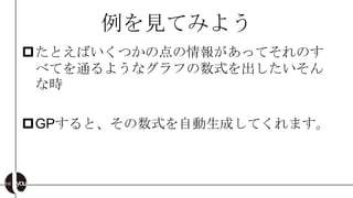 例を見てみよう
たとえばいくつかの点の情報があってそれのす
 べてを通るようなグラフの数式を出したいそん
 な時

GPすると、その数式を自動生成してくれます。
 