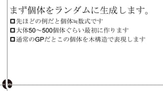 まず個体をランダムに生成します。
先ほどの例だと個体≒数式です
大体50～500個体ぐらい最初に作ります
通常のGPだとこの個体を木構造で表現します
 