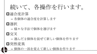 続いて、各操作を行います。
適合度計算
 – 各個体の適合度を計算します
選択
 – 様々な手法で個体を選びます
交叉
 – 選んだ２個体を混ぜて新しい個体を作ります
突然変異
 – 個体の一部を変えて新しい個体を作ります
 