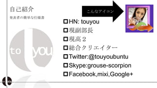 自己紹介                こんなアイコン
発表者の簡単な仕様書
             HN: touyou
             現副部長
             現高２
             総合クリエイター
             Twitter:@touyoubuntu
             Skype:grouse-scorpion
             Facebook,mixi,Google+
 