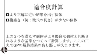 適合度計算
より正解に近い結果を出す個体
複雑さ（例：数式の長さ）が尐ない個体



上の２つを満たす個体がより優良な個体と判断さ
れるような基準をつくって計算します。ここの工
夫でGPの最終結果の良し悪しが決まります。
 