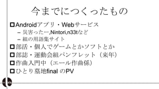 今までにつくったもの
Androidアプリ・Webサービス
 – 災害ったー,Nintori,n33tなど
 – 組の用語集サイト
部活・個人でゲームとかソフトとか
部誌・運動会組パンフレット（来年）
作曲入門中（エール作曲係）
ひとり墓地final のPV
 