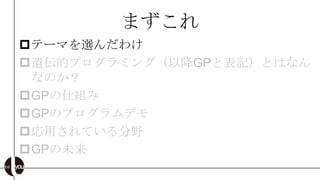 まずこれ
テーマを選んだわけ
遺伝的プログラミング（以降GPと表記）とはなん
 なのか？
GPの仕組み
GPのプログラムデモ
応用されている分野
GPの未来
 