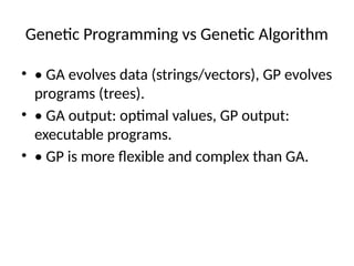 Genetic Programming vs Genetic Algorithm
• • GA evolves data (strings/vectors), GP evolves
programs (trees).
• • GA output: optimal values, GP output:
executable programs.
• • GP is more flexible and complex than GA.
 