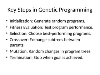 Key Steps in Genetic Programming
• Initialization: Generate random programs.
• Fitness Evaluation: Test program performance.
• Selection: Choose best-performing programs.
• Crossover: Exchange subtrees between
parents.
• Mutation: Random changes in program trees.
• Termination: Stop when goal is achieved.
 