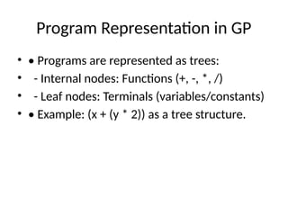 Program Representation in GP
• • Programs are represented as trees:
• - Internal nodes: Functions (+, -, *, /)
• - Leaf nodes: Terminals (variables/constants)
• • Example: (x + (y * 2)) as a tree structure.
 