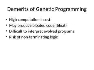 Demerits of Genetic Programming
• High computational cost
• May produce bloated code (bloat)
• Difficult to interpret evolved programs
• Risk of non-terminating logic
 