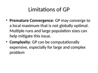 Limitations of GP
• Premature Convergence: GP may converge to
a local maximum that is not globally optimal.
Multiple runs and large population sizes can
help mitigate this issue.
• Complexity: GP can be computationally
expensive, especially for large and complex
problem
 