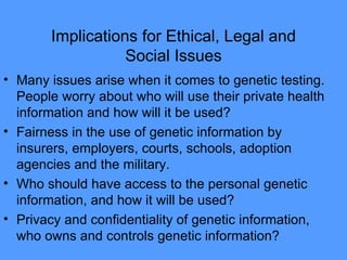 Implications for Ethical, Legal and Social Issues Many issues arise when it comes to genetic testing.  People worry about who will use their private health information and how will it be used? Fairness in the use of genetic information by insurers, employers, courts, schools, adoption agencies and the military.  Who should have access to the personal genetic information, and how it will be used? Privacy and confidentiality of genetic information, who owns and controls genetic information?  