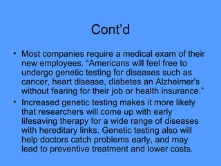 Cont’d Most companies require a medical exam of their new employees. “Americans will feel free to undergo genetic testing for diseases such as cancer, heart disease, diabetes an Alzheimer's without fearing for their job or health insurance.” Increased genetic testing makes it more likely that researchers will come up with early lifesaving therapy for a wide range of diseases with hereditary links. Genetic testing also will help doctors catch problems early, and may lead to preventive treatment and lower costs. 