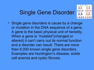 Single Gene Disorder Single gene disorders is cause by a change or mutation in the DNA sequence of a gene. A gene is the basic physical unit of heredity. When a gene is “mutated”(changed or altered) it can’t carry out its normal function and a disorder can result. There are more than 6,000 known single gene disorders. Examples are Huntington’s disease, sickle cell anemia and cystic fibrosis.  