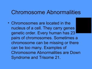 Chromosome Abnormalities Chromosomes are located in the nucleus of a cell. They carry genes genetic order. Every human has 23 pairs of chromosomes. Sometimes a chromosome can be missing or there can be too many. Examples of Chromosome Abnormalities are Down Syndrome and Trisome 21.  