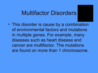Multifactor Disorders This disorder is cause by a combination of environmental factors and mutations in multiple genes. For example, many diseases such as heart disease and cancer are multifactor. The mutations are found on more than 1 chromosome.  