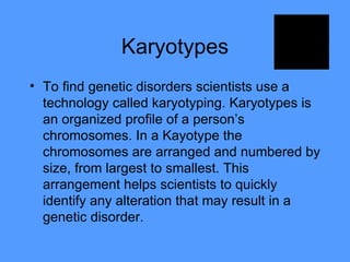 Karyotypes To find genetic disorders scientists use a technology called karyotyping. Karyotypes is an organized profile of a person’s chromosomes. In a Kayotype the chromosomes are arranged and numbered by size, from largest to smallest. This arrangement helps scientists to quickly identify any alteration that may result in a genetic disorder. 