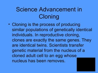 Science Advancement in Cloning Cloning is the process of producing similar populations of genetically identical individuals. In reproductive cloning, clones are exactly the same genes. They are identical twins. Scientists transfer genetic material from the nucleus of a cloned adult cell to an egg whose nucleus has been removes.  