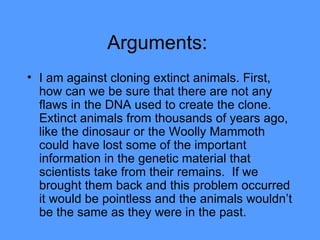 Arguments:  I am against cloning extinct animals. First, how can we be sure that there are not any flaws in the DNA used to create the clone. Extinct animals from thousands of years ago, like the dinosaur or the Woolly Mammoth could have lost some of the important information in the genetic material that scientists take from their remains.  If we brought them back and this problem occurred it would be pointless and the animals wouldn’t be the same as they were in the past.  