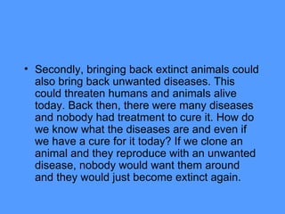 Secondly, bringing back extinct animals could also bring back unwanted diseases. This could threaten humans and animals alive today. Back then, there were many diseases and nobody had treatment to cure it. How do we know what the diseases are and even if we have a cure for it today? If we clone an animal and they reproduce with an unwanted disease, nobody would want them around and they would just become extinct again. 