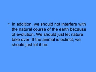 In addition, we should not interfere with the natural course of the earth because of evolution. We should just let nature take over. If the animal is extinct, we should just let it be. 