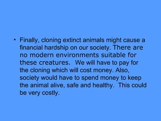 Finally, cloning extinct animals might cause a financial hardship on our society.  There are no modern environments suitable for these creatures.  We will have to pay for the cloning which will cost money. Also, society would have to spend money to keep the animal alive, safe and healthy.  This could be very costly. 