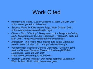 Work Cited Heredity and Traits."  Learn.Genetics ｪ . Web. 24 Mar. 2011. <http://learn.genetics.utah.edu/>. Science News for Kids: Home Page . Web. 24 Mar. 2011. <http://www.sciencenewsforkids.org/>. Chivers, Tom. "Cloning."  Telegraph.co.uk - Telegraph Online, Daily Telegraph and Sunday Telegraph - Telegraph . Web. 24 Mar. 2011. <http://www.telegraph.co.uk/science>. KidsHealth - the Web's Most Visited Site about Children's Health . Web. 24 Mar. 2011. <http://kidshealth.org/>. "Genome.gov | Specific Genetic Disorders."  Genome.gov | National Human Genome Research Institute (NHGRI) - Homepage . Web. 24 Mar. 2011. <http://www.genome.gov/10001204>. "Human Genome Project."  Oak Ridge National Laboratory . Web. 24 Mar. 2011. <http://www.ornl.gov>. 