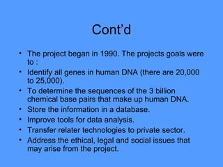 Cont’d The project began in 1990. The projects goals were to : Identify all genes in human DNA (there are 20,000 to 25,000).  To determine the sequences of the 3 billion chemical base pairs that make up human DNA.  Store the information in a database. Improve tools for data analysis. Transfer relater technologies to private sector. Address the ethical, legal and social issues that may arise from the project.  
