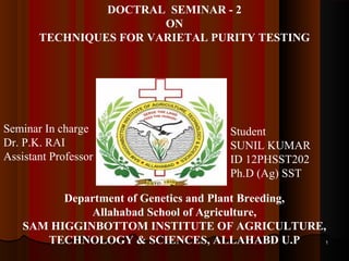 11
DOCTRAL SEMINAR - 2
ON
TECHNIQUES FOR VARIETAL PURITY TESTING
Seminar In charge
Dr. P.K. RAI
Assistant Professor
Student
SUNIL KUMAR
ID 12PHSST202
Ph.D (Ag) SST
Department of Genetics and Plant Breeding,
Allahabad School of Agriculture,
SAM HIGGINBOTTOM INSTITUTE OF AGRICULTURE,
TECHNOLOGY & SCIENCES, ALLAHABD U.P
 