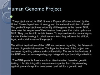 Human Genome Project . The project started in 1990. It was a 13 year effort coordinated by the United States department of energy and the national institution of health. The goal of the project was to identify all the genes in the human DNA, determine the sequence of the chemical base pairs that make up human DNA. They use this info in data bases, To improve tools for data analysis, transfer the technology to privet sectors. Also they address the ethical, legal, and social issues of the project. .  The ethical implications of the HGP are concerns regarding  the fairness in the use of genetic information. The legal implications of the project are concerns regarding privacy and confidentiality. The social implications of the HGP are concerns regarding psychological impact and stigmatization.  . The GINA protects Americans from discrimination based on genetic testing. It forbids things like insurance companies from discriminating against you and says that companies can’t ask for a genetic test.  