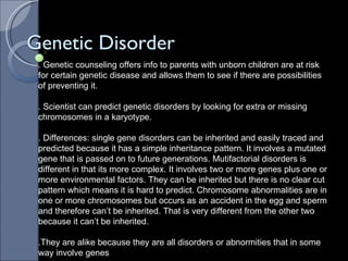 Genetic Disorder . Genetic counseling offers info to parents with unborn children are at risk for certain genetic disease and allows them to see if there are possibilities of preventing it. . Scientist can predict genetic disorders by looking for extra or missing chromosomes in a karyotype. . Differences: single gene disorders can be inherited and easily traced and predicted because it has a simple inheritance pattern. It involves a mutated gene that is passed on to future generations. Mutifactorial disorders is different in that its more complex. It involves two or more genes plus one or more environmental factors. They can be inherited but there is no clear cut pattern which means it is hard to predict. Chromosome abnormalities are in one or more chromosomes but occurs as an accident in the egg and sperm and therefore can’t be inherited. That is very different from the other two because it can’t be inherited.  .They are alike because they are all disorders or abnormities that in some way involve genes  