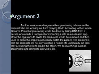 Argument 2 Another reason we disagree with organ cloning is because the scientist who are working on it are “playing God.” According to the Human Genome Project organ cloning would be done by taking DNA from a person who needs a transplant and inserting it into an enucleated egg. Once the egg starts to divide the stem cells would be removed and then used to make the organ to genetically match the patient. The problem is that the scientists are not only creating a human life unnaturally but then they are killing the life to create the organ. We believe things such as creating life and taking life are God’s job.  