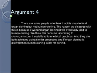 Argument 4 There are some people who think that it is okay to fund organ cloning but not human cloning. The reason we disagree with this is because if we fund organ cloning it will eventually lead to human cloning. We think this because  according to clonorgans.com  it could lead to unethical practices. Also they are both achieved using similar processes and if organ cloning is allowed then human cloning is not far behind. 