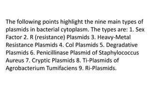 The following points highlight the nine main types of
plasmids in bacterial cytoplasm. The types are: 1. Sex
Factor 2. R (resistance) Plasmids 3. Heavy-Metal
Resistance Plasmids 4. Col Plasmids 5. Degradative
Plasmids 6. Penicillinase Plasmid of Staphylococcus
Aureus 7. Cryptic Plasmids 8. Ti-Plasmids of
Agrobacterium Tumifaciens 9. Ri-Plasmids.
 