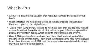 What is virus
• A virus is a tiny infectious agent that reproduces inside the cells of living
hosts.
• When infected, the host cell is forced to rapidly produce thousands of
identical copies of the original virus.
• Unlike most living things, viruses do not have cells that divide; new viruses
assemble in the infected host cell. But unlike simpler infectious agents like
prions, they contain genes, which allow them to mutate and evolve.
• Over 4,800 species of viruses have been described in detail, out of the
millions in the environment. Their origin is unclear: some may have evolved
from plasmids—pieces of DNA that can move between cells—while others
may have evolved from bacteria.
 