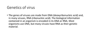 Genetics of virus
• The genes of viruses are made from DNA (deoxyribonucleic acid) and,
in many viruses, RNA (ribonucleic acid). The biological information
contained in an organism is encoded in its DNA or RNA. Most
organisms use DNA, but many viruses have RNA as their genetic
material.
 