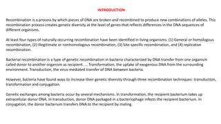 INTRODUCTION
Recombination is a process by which pieces of DNA are broken and recombined to produce new combinations of alleles. This
recombination process creates genetic diversity at the level of genes that reflects differences in the DNA sequences of
different organisms.
At least four types of naturally occurring recombination have been identified in living organisms: (1) General or homologous
recombination, (2) Illegitimate or nonhomologous recombination, (3) Site-specific recombination, and (4) replicative
recombination.
Bacterial recombination is a type of genetic recombination in bacteria characterized by DNA transfer from one organism
called donor to another organism as recipient. ... Transformation, the uptake of exogenous DNA from the surrounding
environment. Transduction, the virus-mediated transfer of DNA between bacteria.
However, bacteria have found ways to increase their genetic diversity through three recombination techniques: transduction,
transformation and conjugation.
Genetic exchanges among bacteria occur by several mechanisms. In transformation, the recipient bacterium takes up
extracellular donor DNA. In transduction, donor DNA packaged in a bacteriophage infects the recipient bacterium. In
conjugation, the donor bacterium transfers DNA to the recipient by mating.
 