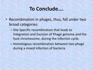 To Conclude….
• Recombination in phages, thus, fall under two
broad categories:
– Site Specific recombination that leads to
Integration and Excision of Phage genome and the
host chromosome, during the infection cycle.
– Homologous recombination between two phage
during a mixed infection of bacteria
 