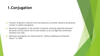 1.Conjugation
 Transfer of genetic material from one bacteria to another bacteria by physical
contact is called conjugation.
 Bacterial conjugation is the transfer of genetic material (plasmid) between
bacterial cells by direct cell-to-cell contact or by a bridge-like connection
between two cells.
 Bacterial conjugation are discovered by “Joshua Lederberg and Edward
Tatum” in 1946.
 