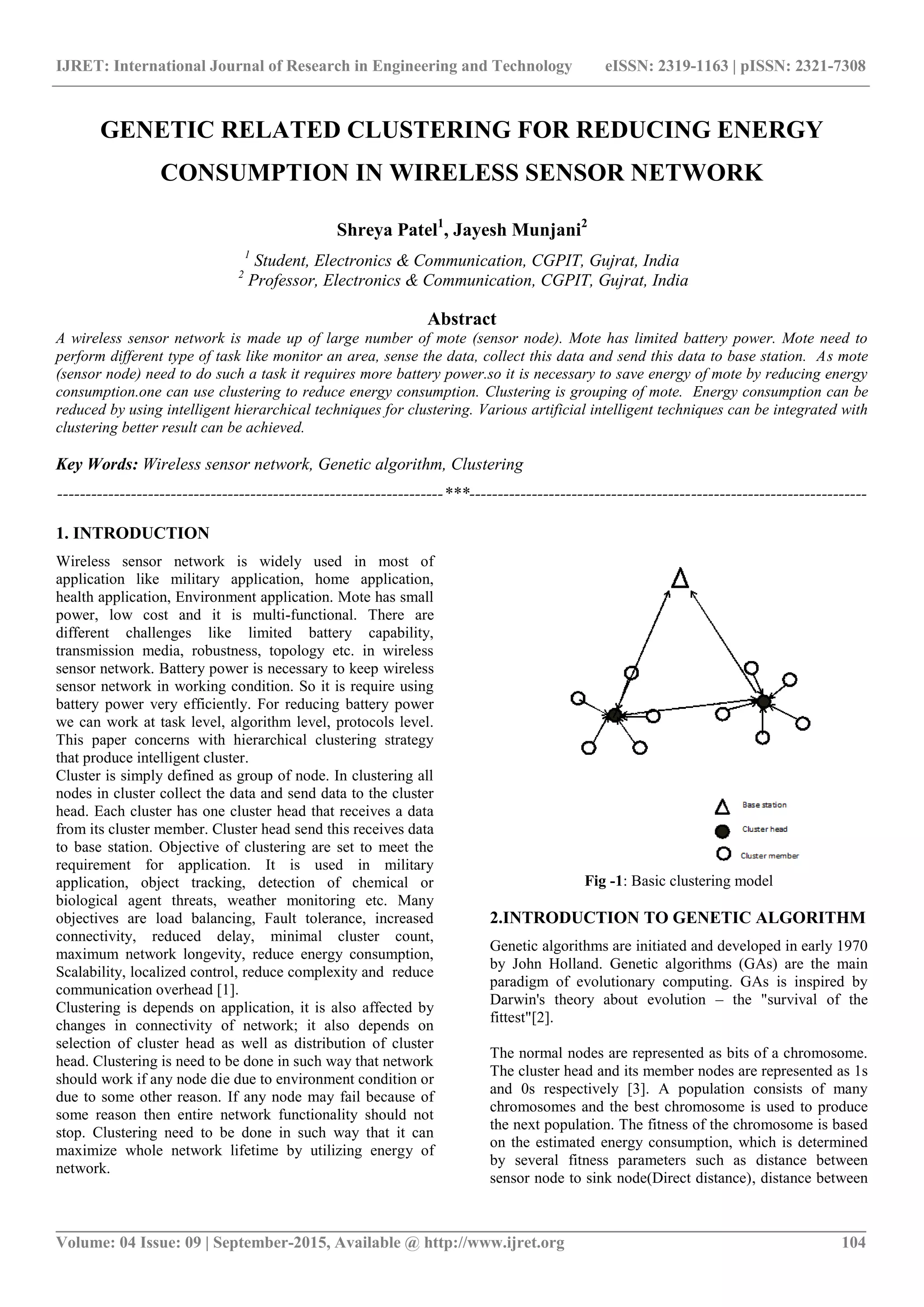 IJRET: International Journal of Research in Engineering and Technology eISSN: 2319-1163 | pISSN: 2321-7308
_______________________________________________________________________________________
Volume: 04 Issue: 09 | September-2015, Available @ http://www.ijret.org 104
GENETIC RELATED CLUSTERING FOR REDUCING ENERGY
CONSUMPTION IN WIRELESS SENSOR NETWORK
Shreya Patel1
, Jayesh Munjani2
1
Student, Electronics & Communication, CGPIT, Gujrat, India
2
Professor, Electronics & Communication, CGPIT, Gujrat, India
Abstract
A wireless sensor network is made up of large number of mote (sensor node). Mote has limited battery power. Mote need to
perform different type of task like monitor an area, sense the data, collect this data and send this data to base station. As mote
(sensor node) need to do such a task it requires more battery power.so it is necessary to save energy of mote by reducing energy
consumption.one can use clustering to reduce energy consumption. Clustering is grouping of mote. Energy consumption can be
reduced by using intelligent hierarchical techniques for clustering. Various artificial intelligent techniques can be integrated with
clustering better result can be achieved.
Key Words: Wireless sensor network, Genetic algorithm, Clustering
--------------------------------------------------------------------***----------------------------------------------------------------------
1. INTRODUCTION
Wireless sensor network is widely used in most of
application like military application, home application,
health application, Environment application. Mote has small
power, low cost and it is multi-functional. There are
different challenges like limited battery capability,
transmission media, robustness, topology etc. in wireless
sensor network. Battery power is necessary to keep wireless
sensor network in working condition. So it is require using
battery power very efficiently. For reducing battery power
we can work at task level, algorithm level, protocols level.
This paper concerns with hierarchical clustering strategy
that produce intelligent cluster.
Cluster is simply defined as group of node. In clustering all
nodes in cluster collect the data and send data to the cluster
head. Each cluster has one cluster head that receives a data
from its cluster member. Cluster head send this receives data
to base station. Objective of clustering are set to meet the
requirement for application. It is used in military
application, object tracking, detection of chemical or
biological agent threats, weather monitoring etc. Many
objectives are load balancing, Fault tolerance, increased
connectivity, reduced delay, minimal cluster count,
maximum network longevity, reduce energy consumption,
Scalability, localized control, reduce complexity and reduce
communication overhead [1].
Clustering is depends on application, it is also affected by
changes in connectivity of network; it also depends on
selection of cluster head as well as distribution of cluster
head. Clustering is need to be done in such way that network
should work if any node die due to environment condition or
due to some other reason. If any node may fail because of
some reason then entire network functionality should not
stop. Clustering need to be done in such way that it can
maximize whole network lifetime by utilizing energy of
network.
Fig -1: Basic clustering model
2.INTRODUCTION TO GENETIC ALGORITHM
Genetic algorithms are initiated and developed in early 1970
by John Holland. Genetic algorithms (GAs) are the main
paradigm of evolutionary computing. GAs is inspired by
Darwin's theory about evolution – the "survival of the
fittest"[2].
The normal nodes are represented as bits of a chromosome.
The cluster head and its member nodes are represented as 1s
and 0s respectively [3]. A population consists of many
chromosomes and the best chromosome is used to produce
the next population. The fitness of the chromosome is based
on the estimated energy consumption, which is determined
by several fitness parameters such as distance between
sensor node to sink node(Direct distance), distance between
 