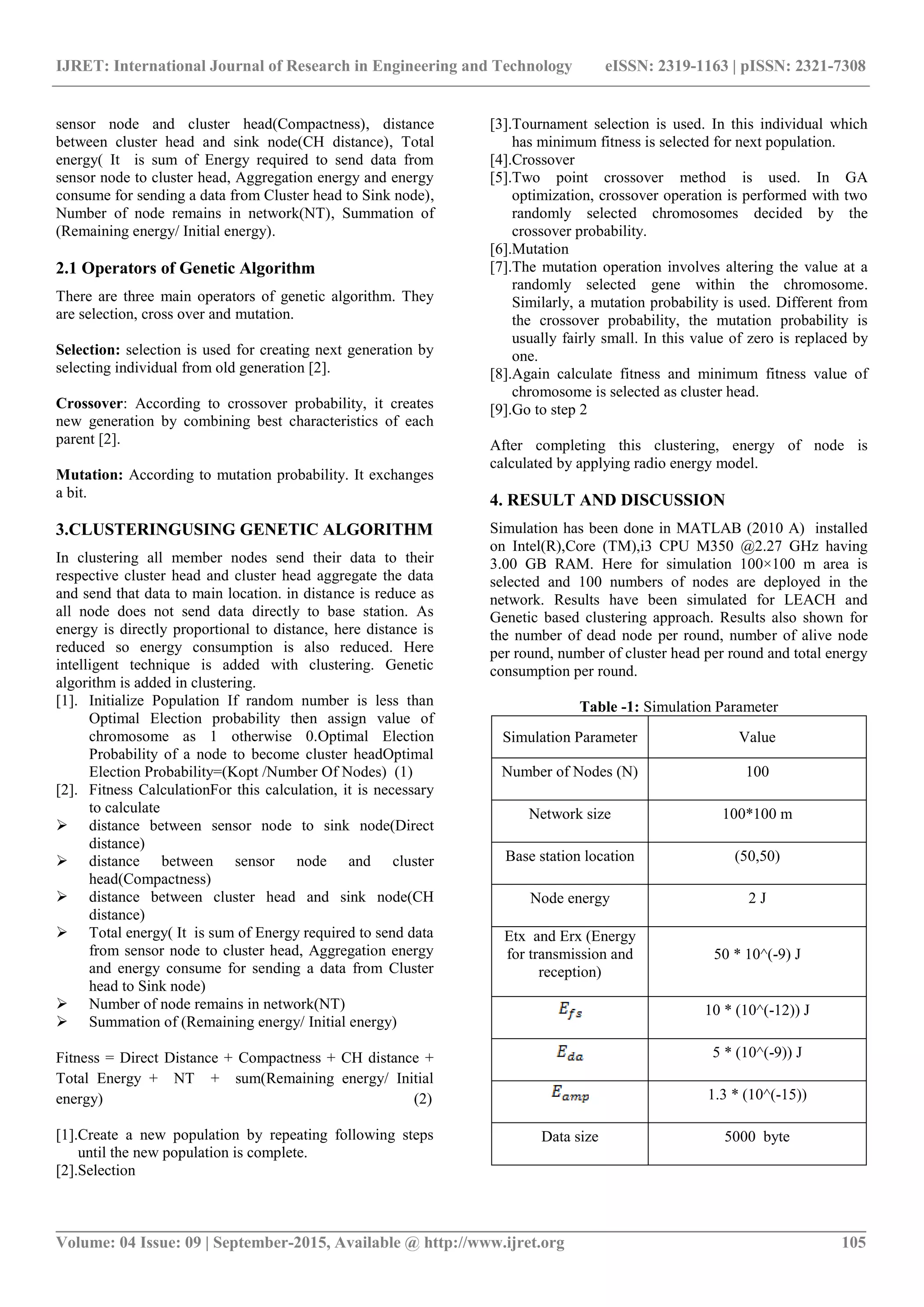 IJRET: International Journal of Research in Engineering and Technology eISSN: 2319-1163 | pISSN: 2321-7308
_______________________________________________________________________________________
Volume: 04 Issue: 09 | September-2015, Available @ http://www.ijret.org 105
sensor node and cluster head(Compactness), distance
between cluster head and sink node(CH distance), Total
energy( It is sum of Energy required to send data from
sensor node to cluster head, Aggregation energy and energy
consume for sending a data from Cluster head to Sink node),
Number of node remains in network(NT), Summation of
(Remaining energy/ Initial energy).
2.1 Operators of Genetic Algorithm
There are three main operators of genetic algorithm. They
are selection, cross over and mutation.
Selection: selection is used for creating next generation by
selecting individual from old generation [2].
Crossover: According to crossover probability, it creates
new generation by combining best characteristics of each
parent [2].
Mutation: According to mutation probability. It exchanges
a bit.
3.CLUSTERINGUSING GENETIC ALGORITHM
In clustering all member nodes send their data to their
respective cluster head and cluster head aggregate the data
and send that data to main location. in distance is reduce as
all node does not send data directly to base station. As
energy is directly proportional to distance, here distance is
reduced so energy consumption is also reduced. Here
intelligent technique is added with clustering. Genetic
algorithm is added in clustering.
[1]. Initialize Population If random number is less than
Optimal Election probability then assign value of
chromosome as 1 otherwise 0.Optimal Election
Probability of a node to become cluster headOptimal
Election Probability=(Kopt /Number Of Nodes) (1)
[2]. Fitness CalculationFor this calculation, it is necessary
to calculate
 distance between sensor node to sink node(Direct
distance)
 distance between sensor node and cluster
head(Compactness)
 distance between cluster head and sink node(CH
distance)
 Total energy( It is sum of Energy required to send data
from sensor node to cluster head, Aggregation energy
and energy consume for sending a data from Cluster
head to Sink node)
 Number of node remains in network(NT)
 Summation of (Remaining energy/ Initial energy)
Fitness = Direct Distance + Compactness + CH distance +
Total Energy + NT + sum(Remaining energy/ Initial
energy) (2)
[1].Create a new population by repeating following steps
until the new population is complete.
[2].Selection
[3].Tournament selection is used. In this individual which
has minimum fitness is selected for next population.
[4].Crossover
[5].Two point crossover method is used. In GA
optimization, crossover operation is performed with two
randomly selected chromosomes decided by the
crossover probability.
[6].Mutation
[7].The mutation operation involves altering the value at a
randomly selected gene within the chromosome.
Similarly, a mutation probability is used. Different from
the crossover probability, the mutation probability is
usually fairly small. In this value of zero is replaced by
one.
[8].Again calculate fitness and minimum fitness value of
chromosome is selected as cluster head.
[9].Go to step 2
After completing this clustering, energy of node is
calculated by applying radio energy model.
4. RESULT AND DISCUSSION
Simulation has been done in MATLAB (2010 A) installed
on Intel(R),Core (TM),i3 CPU M350 @2.27 GHz having
3.00 GB RAM. Here for simulation 100×100 m area is
selected and 100 numbers of nodes are deployed in the
network. Results have been simulated for LEACH and
Genetic based clustering approach. Results also shown for
the number of dead node per round, number of alive node
per round, number of cluster head per round and total energy
consumption per round.
Table -1: Simulation Parameter
Simulation Parameter Value
Number of Nodes (N) 100
Network size 100*100 m
Base station location (50,50)
Node energy 2 J
Etx and Erx (Energy
for transmission and
reception)
50 * 10^(-9) J
10 * (10^(-12)) J
5 * (10^(-9)) J
1.3 * (10^(-15))
Data size 5000 byte
 