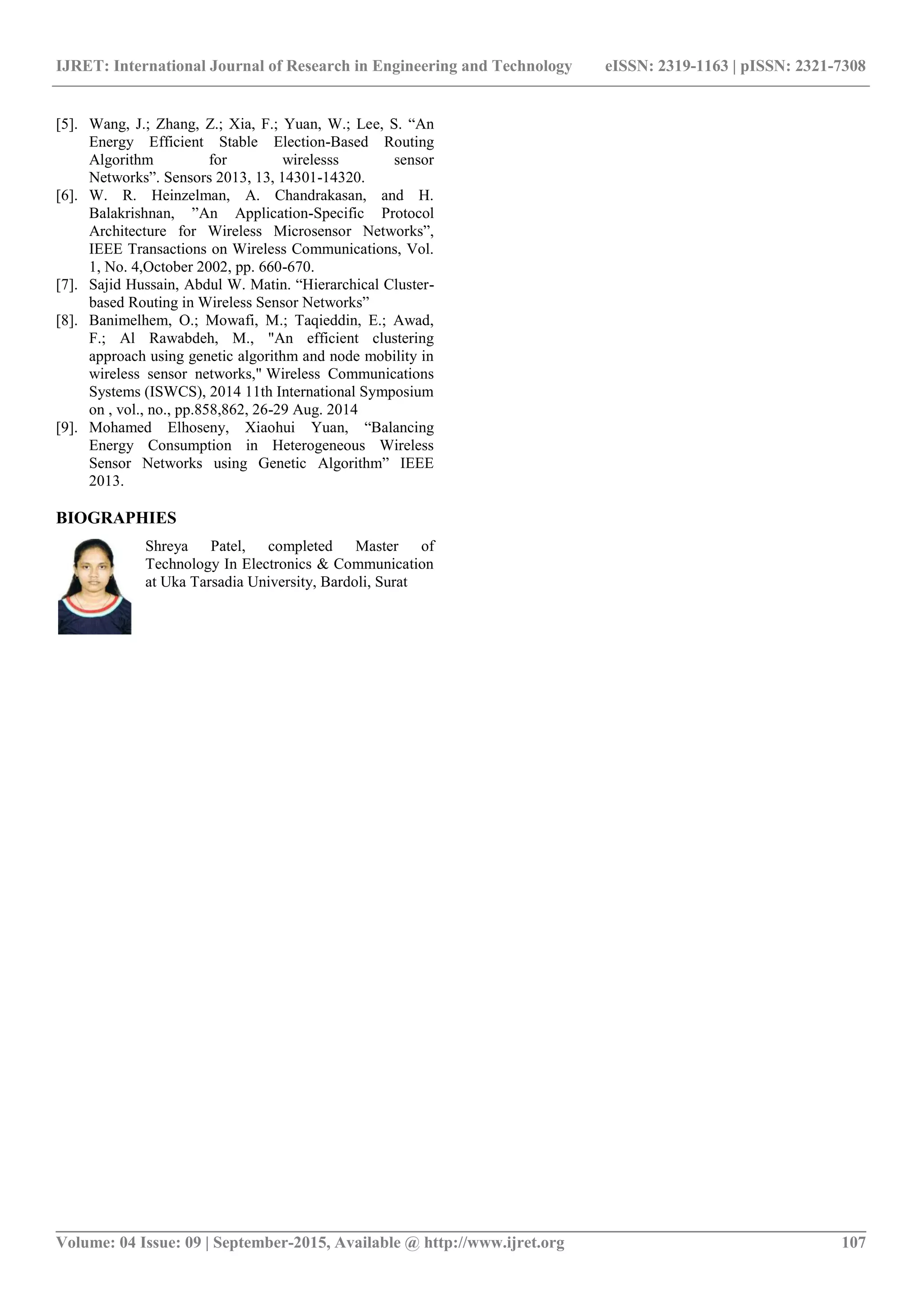 IJRET: International Journal of Research in Engineering and Technology eISSN: 2319-1163 | pISSN: 2321-7308
_______________________________________________________________________________________
Volume: 04 Issue: 09 | September-2015, Available @ http://www.ijret.org 107
[5]. Wang, J.; Zhang, Z.; Xia, F.; Yuan, W.; Lee, S. “An
Energy Efficient Stable Election-Based Routing
Algorithm for wirelesss sensor
Networks”. Sensors 2013, 13, 14301-14320.
[6]. W. R. Heinzelman, A. Chandrakasan, and H.
Balakrishnan, ”An Application-Specific Protocol
Architecture for Wireless Microsensor Networks”,
IEEE Transactions on Wireless Communications, Vol.
1, No. 4,October 2002, pp. 660-670.
[7]. Sajid Hussain, Abdul W. Matin. “Hierarchical Cluster-
based Routing in Wireless Sensor Networks”
[8]. Banimelhem, O.; Mowafi, M.; Taqieddin, E.; Awad,
F.; Al Rawabdeh, M., "An efficient clustering
approach using genetic algorithm and node mobility in
wireless sensor networks," Wireless Communications
Systems (ISWCS), 2014 11th International Symposium
on , vol., no., pp.858,862, 26-29 Aug. 2014
[9]. Mohamed Elhoseny, Xiaohui Yuan, “Balancing
Energy Consumption in Heterogeneous Wireless
Sensor Networks using Genetic Algorithm” IEEE
2013.
BIOGRAPHIES
Shreya Patel, completed Master of
Technology In Electronics & Communication
at Uka Tarsadia University, Bardoli, Surat
 