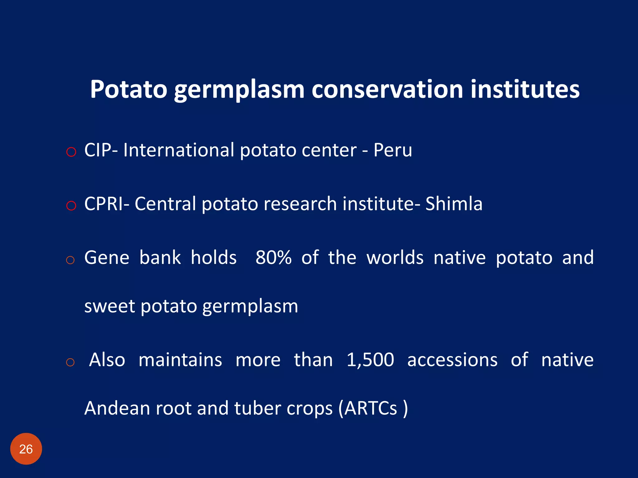 Potato germplasm conservation institutes
o CIP- International potato center - Peru
o CPRI- Central potato research institute- Shimla
o Gene bank holds 80% of the worlds native potato and
sweet potato germplasm
o Also maintains more than 1,500 accessions of native
Andean root and tuber crops (ARTCs )
26
 