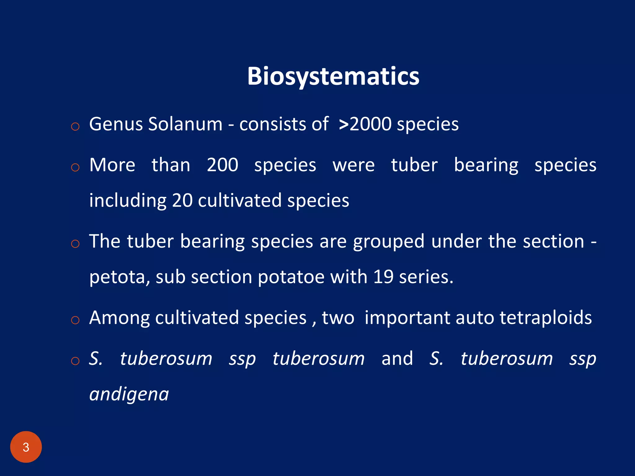 Biosystematics
o Genus Solanum - consists of >2000 species
o More than 200 species were tuber bearing species
including 20 cultivated species
o The tuber bearing species are grouped under the section -
petota, sub section potatoe with 19 series.
o Among cultivated species , two important auto tetraploids
o S. tuberosum ssp tuberosum and S. tuberosum ssp
andigena
3
 