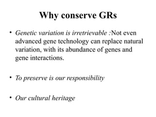 Why conserve GRs
• Genetic variation is irretrievable :Not even
advanced gene technology can replace natural
variation, with its abundance of genes and
gene interactions.
• To preserve is our responsibility
• Our cultural heritage
 