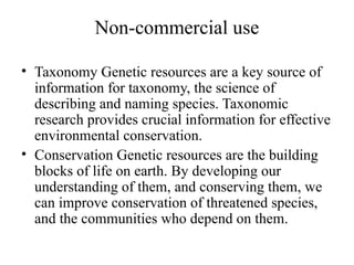 Non-commercial use
• Taxonomy Genetic resources are a key source of
information for taxonomy, the science of
describing and naming species. Taxonomic
research provides crucial information for effective
environmental conservation.
• Conservation Genetic resources are the building
blocks of life on earth. By developing our
understanding of them, and conserving them, we
can improve conservation of threatened species,
and the communities who depend on them.
 