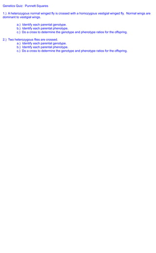 Genetics Quiz: Punnett Squares

1.) A heterozygous normal winged fly is crossed with a homozygous vestigial winged fly. Normal wings are
dominant to vestigial wings.

          a.) Identify each parental genotype.
          b.) Identify each parental phenotype.
          c.) Do a cross to determine the genotype and phenotype ratios for the offspring.

2.) Two heterozygous flies are crossed.
         a.) Identify each parental genotype.
         b.) Identify each parental phenotype.
         c.) Do a cross to determine the genotype and phenotype ratios for the offspring.
 