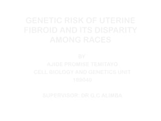 GENETIC RISK OF UTERINE
FIBROID AND ITS DISPARITY
AMONG RACES
BY
AJIDE PROMISE TEMITAYO
CELL BIOLOGY AND GENETICS UNIT
189040
SUPERVISOR: DR G.C ALIMBA
 