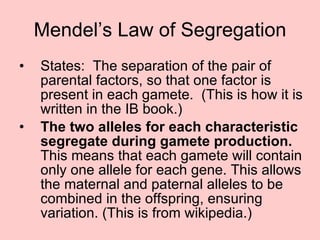 Mendel’s Law of Segregation States:  The separation of the pair of parental factors, so that one factor is present in each gamete.  (This is how it is written in the IB book.) The two alleles for each characteristic segregate during gamete production.  This means that each gamete will contain only one allele for each gene. This allows the maternal and paternal alleles to be combined in the offspring, ensuring variation. (This is from wikipedia.) 