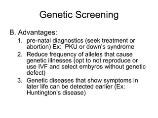 Genetic Screening B. Advantages: pre-natal diagnostics (seek treatment or abortion) Ex:  PKU or down’s syndrome Reduce frequency of alleles that cause genetic illnesses (opt to not reproduce or use IVF and select embyros without genetic defect) Genetic diseases that show symptoms in later life can be detected earlier (Ex:  Huntington’s disease) 