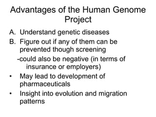 Advantages of the Human Genome Project Understand genetic diseases Figure out if any of them can be prevented though screening -could also be negative (in terms of insurance or employers) May lead to development of pharmaceuticals Insight into evolution and migration patterns 